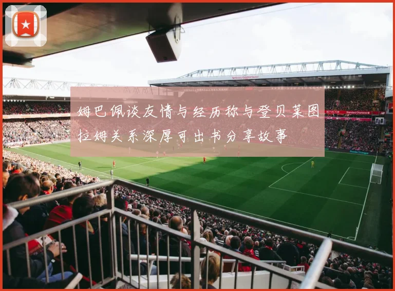 姆巴佩谈友情与经历称与登贝莱图拉姆关系深厚可出书分享故事