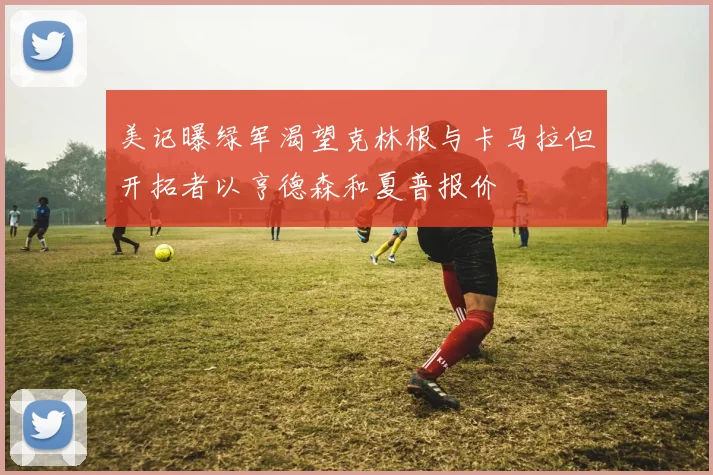 美记曝绿军渴望克林根与卡马拉但开拓者以亨德森和夏普报价