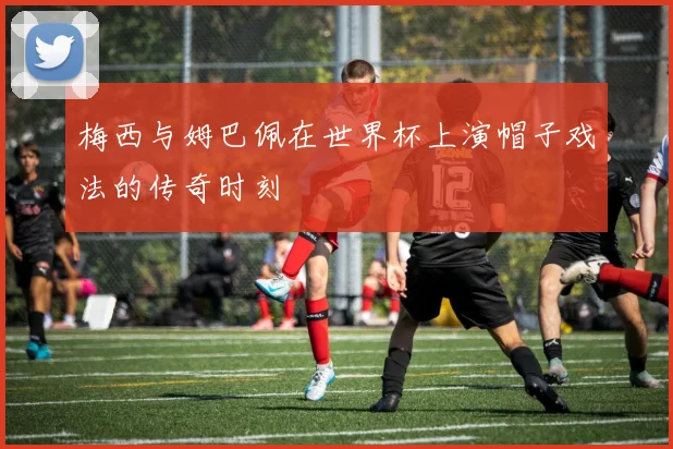梅西与姆巴佩在世界杯上演帽子戏法的传奇时刻