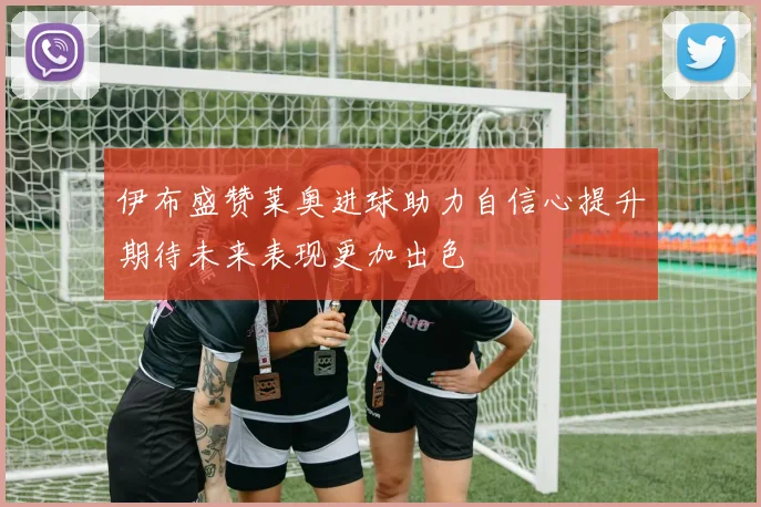 伊布盛赞莱奥进球助力自信心提升期待未来表现更加出色