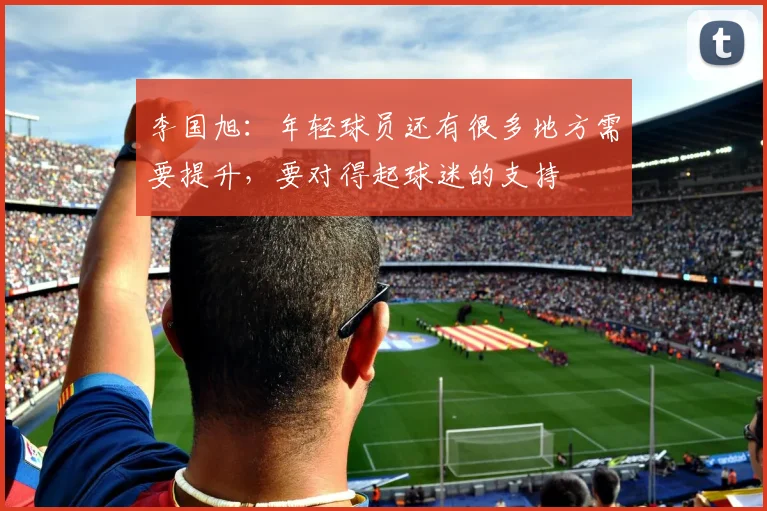 李国旭：年轻球员还有很多地方需要提升，要对得起球迷的支持