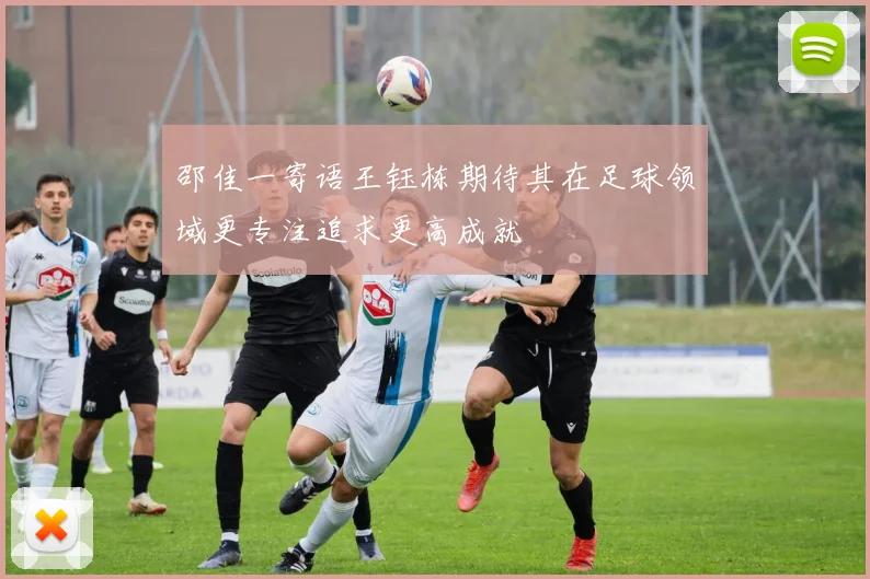 邵佳一寄语王钰栋期待其在足球领域更专注追求更高成就