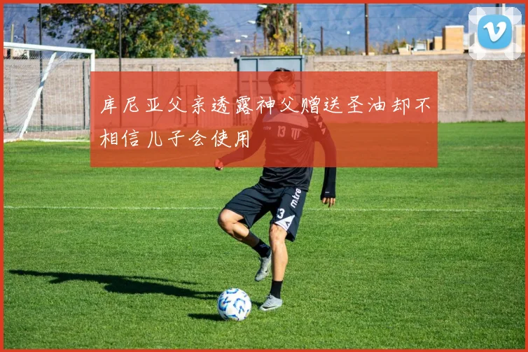 库尼亚父亲透露神父赠送圣油却不相信儿子会使用