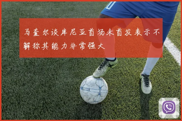 马奎尔谈库尼亚首场未首发表示不解称其能力非常强大