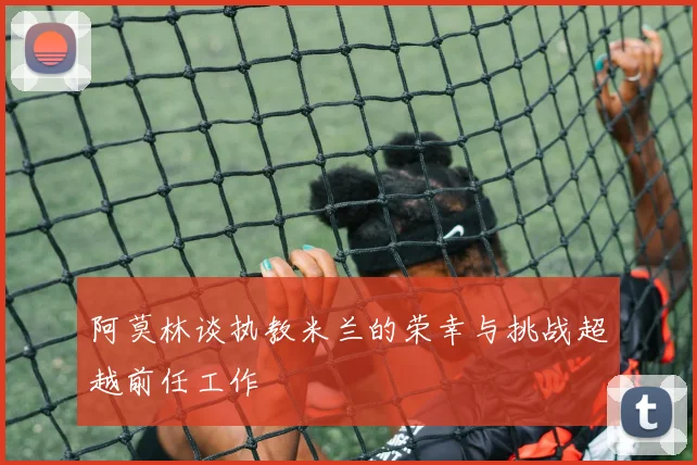 阿莫林谈执教米兰的荣幸与挑战超越前任工作