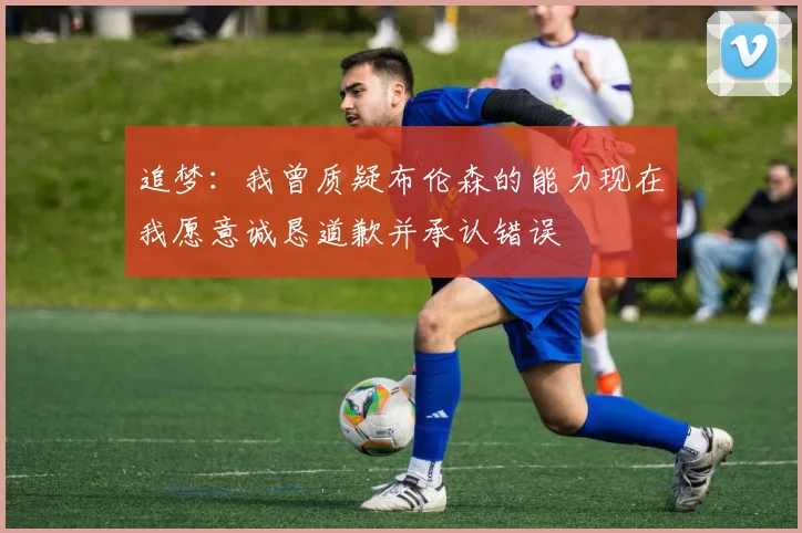 追梦：我曾质疑布伦森的能力现在我愿意诚恳道歉并承认错误