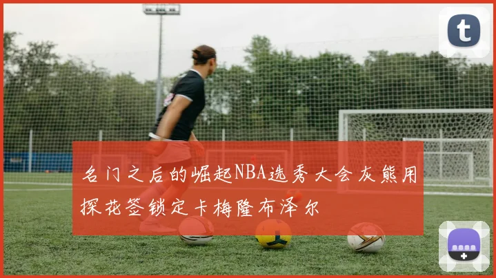 名门之后的崛起NBA选秀大会灰熊用探花签锁定卡梅隆布泽尔