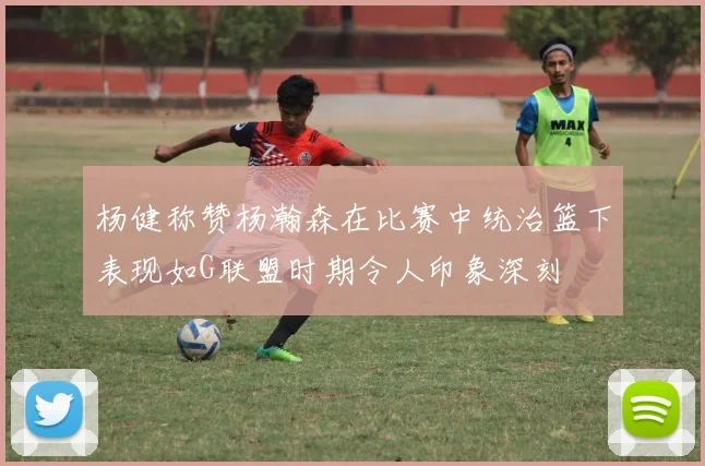 杨健称赞杨瀚森在比赛中统治篮下表现如G联盟时期令人印象深刻