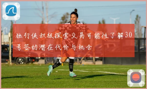 独行侠积极探索交易可能性了解30号签的潜在代价与机会