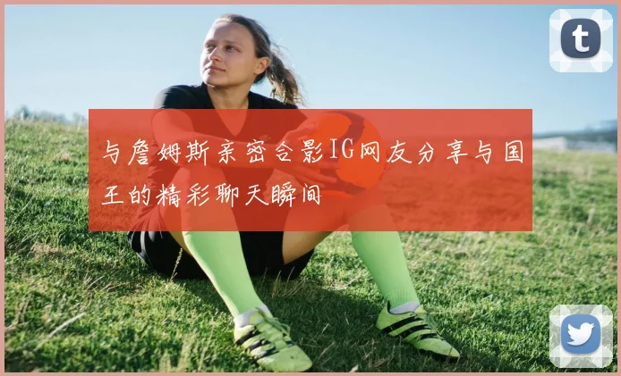 与詹姆斯亲密合影IG网友分享与国王的精彩聊天瞬间
