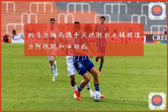 利马与梅西携手庆祝胜利共铸辉煌为阿根廷加油助威